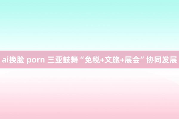 ai换脸 porn 三亚鼓舞“免税+文旅+展会”协同发展