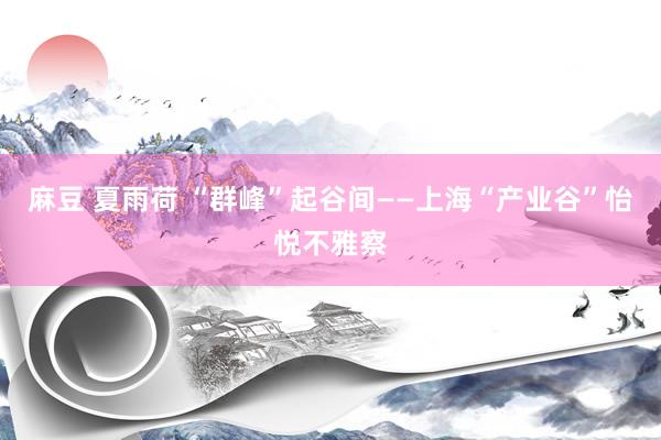 麻豆 夏雨荷 “群峰”起谷间——上海“产业谷”怡悦不雅察