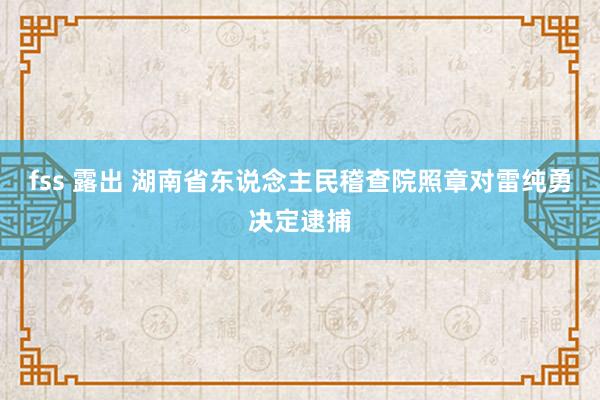 fss 露出 湖南省东说念主民稽查院照章对雷纯勇决定逮捕