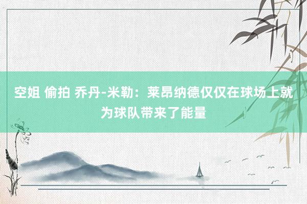 空姐 偷拍 乔丹-米勒：莱昂纳德仅仅在球场上就为球队带来了能量