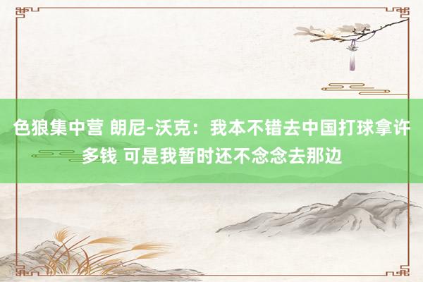 色狼集中营 朗尼-沃克：我本不错去中国打球拿许多钱 可是我暂时还不念念去那边