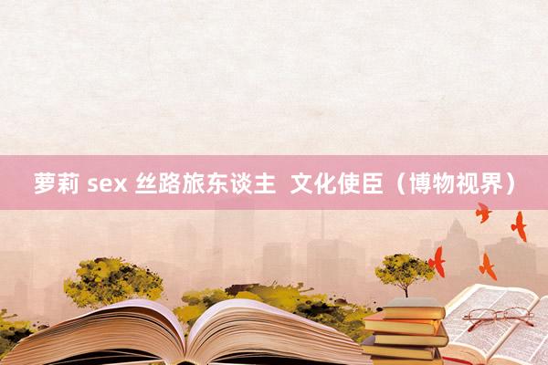 萝莉 sex 丝路旅东谈主  文化使臣（博物视界）