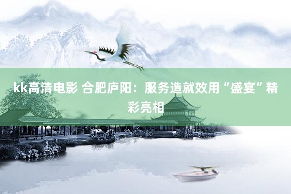 kk高清电影 合肥庐阳：服务造就效用“盛宴”精彩亮相