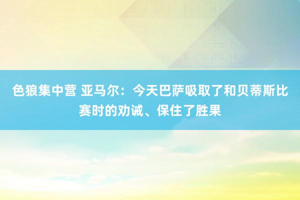 色狼集中营 亚马尔：今天巴萨吸取了和贝蒂斯比赛时的劝诫、保住了胜果