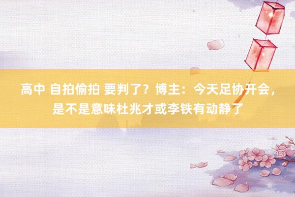 高中 自拍偷拍 要判了？博主：今天足协开会，是不是意味杜兆才或李铁有动静了