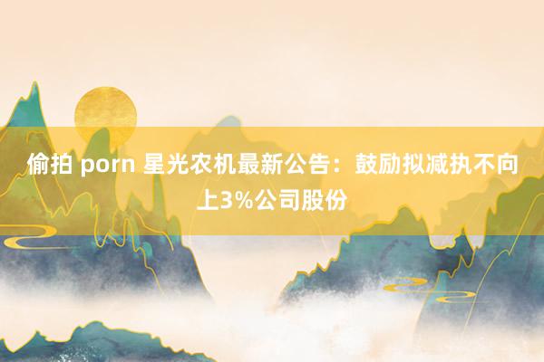 偷拍 porn 星光农机最新公告：鼓励拟减执不向上3%公司股份