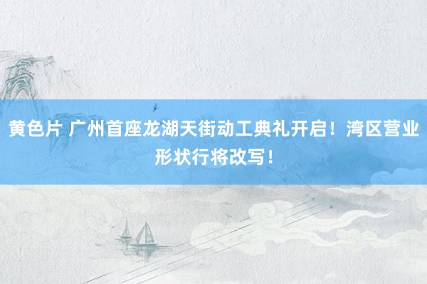 黄色片 广州首座龙湖天街动工典礼开启！湾区营业形状行将改写！