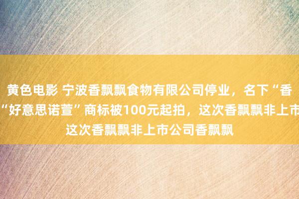 黄色电影 宁波香飘飘食物有限公司停业，名下“香优好意思” “好意思诺萱”商标被100元起拍，这次香飘飘非上市公司香飘飘