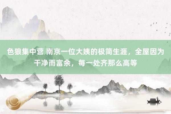 色狼集中营 南京一位大姨的极简生涯，全屋因为干净而富余，每一处齐那么高等