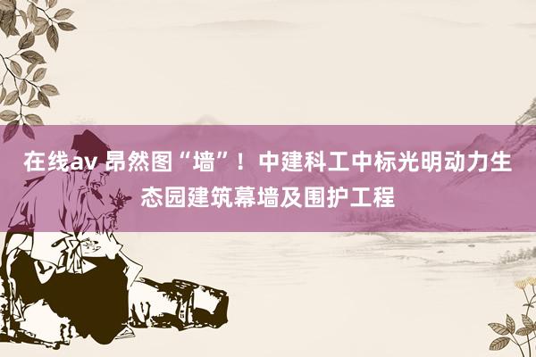 在线av 昂然图“墙”！中建科工中标光明动力生态园建筑幕墙及围护工程
