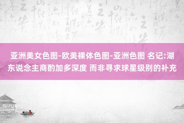 亚洲美女色图-欧美裸体色图-亚洲色图 名记:湖东说念主商酌加多深度 而非寻求球星级别的补充