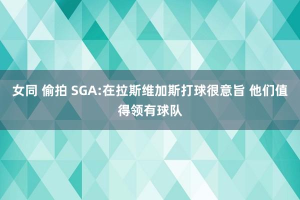 女同 偷拍 SGA:在拉斯维加斯打球很意旨 他们值得领有球队