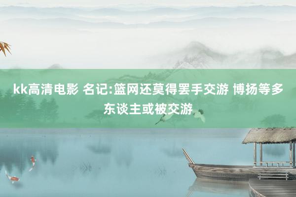 kk高清电影 名记:篮网还莫得罢手交游 博扬等多东谈主或被交游