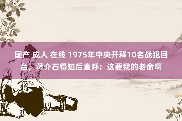 国产 成人 在线 1975年中央开释10名战犯回台，蒋介石得知后直呼：这要我的老命啊