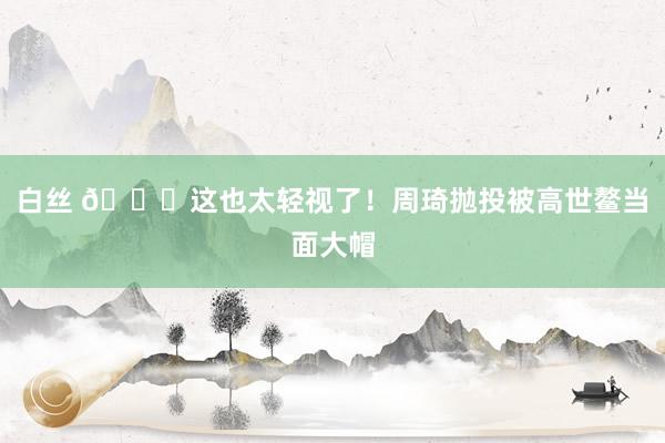 白丝 🙄这也太轻视了！周琦抛投被高世鳌当面大帽