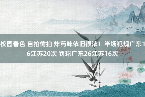 校园春色 自拍偷拍 炸药味依旧很浓！半场犯规广东16江苏20次 罚球广东26江苏16次