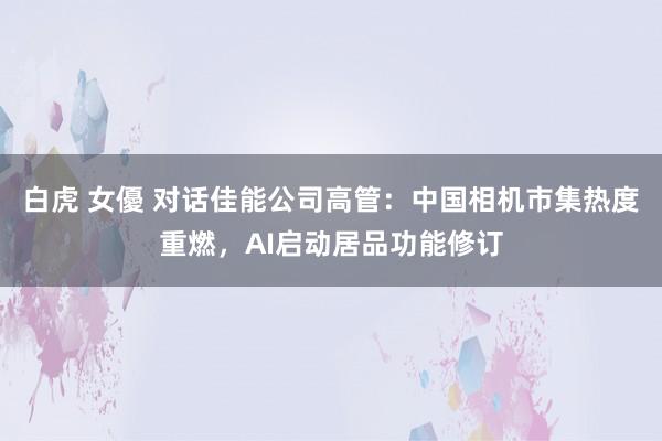白虎 女優 对话佳能公司高管：中国相机市集热度重燃，AI启动居品功能修订