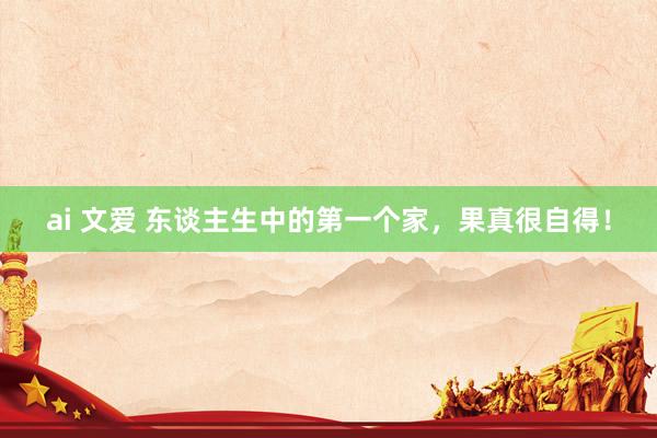 ai 文爱 东谈主生中的第一个家，果真很自得！