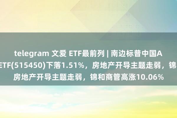 telegram 文爱 ETF最前列 | 南边标普中国A股大盘红利低波50ETF(515450)下落1.51%，房地产开导主题走弱，锦和商管高涨10.06%