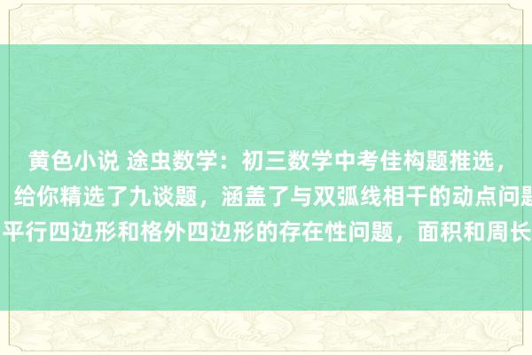 黄色小说 途虫数学：初三数学中考佳构题推选，反比例函数经典压轴题。给你精选了九谈题，涵盖了与双弧线相干的动点问题，最值问题，平行四边形和格外四边形的存在性问题，面积和周长问题等等。把这些题弄懂了，与双弧线...