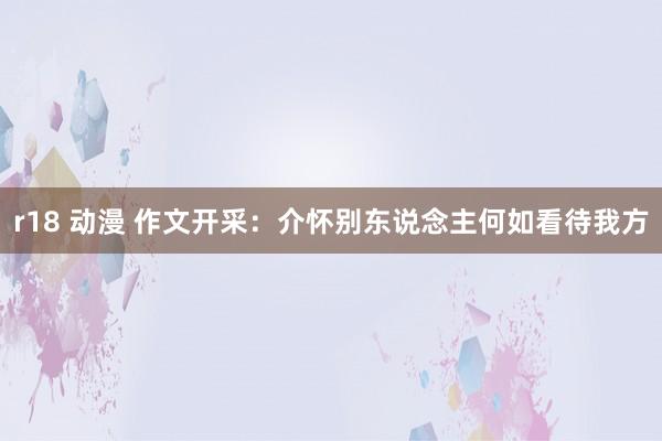 r18 动漫 作文开采：介怀别东说念主何如看待我方