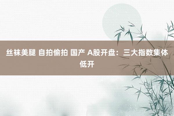 丝袜美腿 自拍偷拍 国产 A股开盘:三大指数集体低开