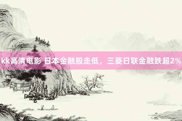 kk高清电影 日本金融股走低，三菱日联金融跌超2%
