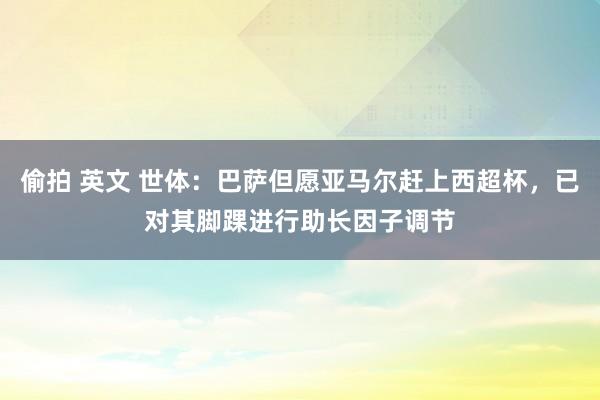 偷拍 英文 世体：巴萨但愿亚马尔赶上西超杯，已对其脚踝进行助长因子调节