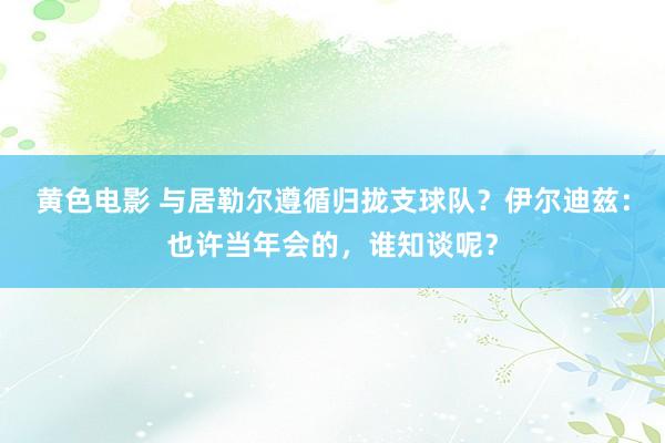 黄色电影 与居勒尔遵循归拢支球队？伊尔迪兹：也许当年会的，谁知谈呢？