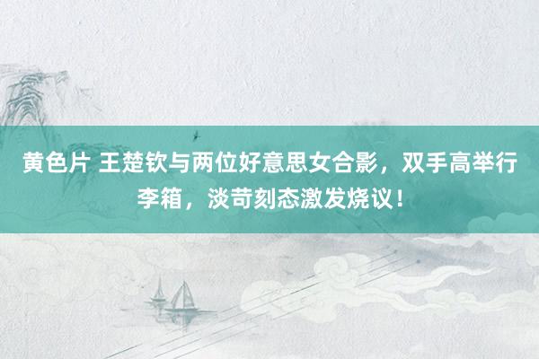 黄色片 王楚钦与两位好意思女合影，双手高举行李箱，淡苛刻态激发烧议！