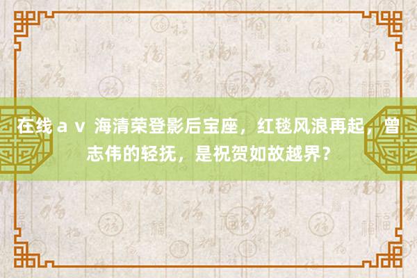 在线ａｖ 海清荣登影后宝座，红毯风浪再起，曾志伟的轻抚，是祝贺如故越界？