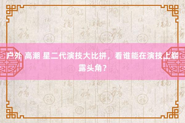 户外 高潮 星二代演技大比拼，看谁能在演技上崭露头角？