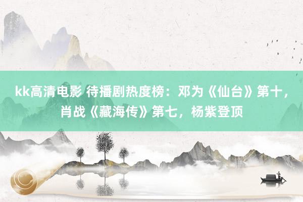 kk高清电影 待播剧热度榜：邓为《仙台》第十，肖战《藏海传》第七，杨紫登顶