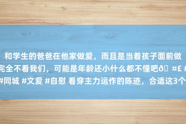 和学生的爸爸在他家做爱，而且是当着孩子面前做爱，太刺激了，孩子完全不看我们，可能是年龄还小什么都不懂吧🤣 #同城 #文爱 #自慰 看穿主力运作的陈迹，合适这3个要求，动手便是主升浪！