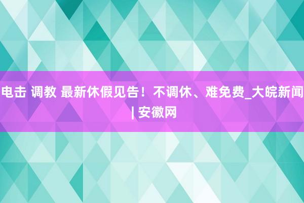 电击 调教 最新休假见告！不调休、难免费_大皖新闻 | 安徽网