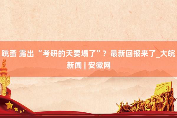 跳蛋 露出 “考研的天要塌了”？最新回报来了_大皖新闻 | 安徽网