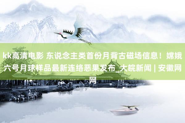 kk高清电影 东说念主类首份月背古磁场信息！嫦娥六号月球样品最新连络恶果发布_大皖新闻 | 安徽网
