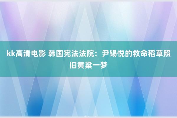 kk高清电影 韩国宪法法院：尹锡悦的救命稻草照旧黄粱一梦