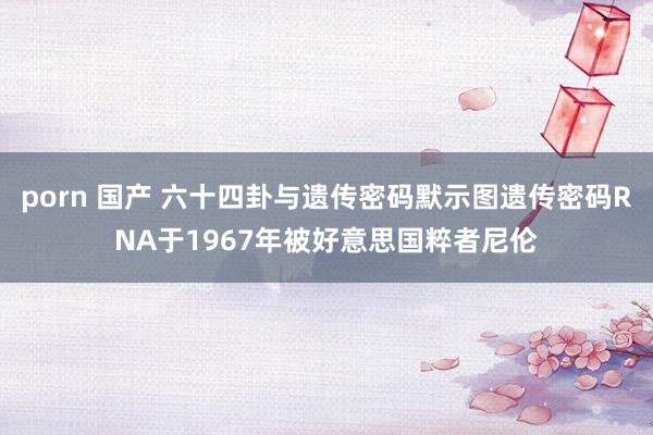 porn 国产 六十四卦与遗传密码默示图遗传密码RNA于1967年被好意思国粹者尼伦