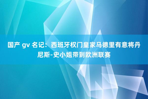 国产 gv 名记：西班牙权门皇家马德里有意将丹尼斯-史小姐带到欧洲联赛