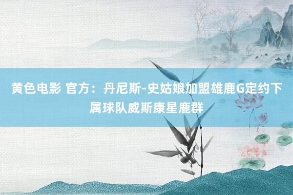黄色电影 官方：丹尼斯-史姑娘加盟雄鹿G定约下属球队威斯康星鹿群