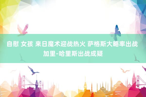 自慰 女孩 来日魔术迎战热火 萨格斯大略率出战 加里-哈里斯出战成疑