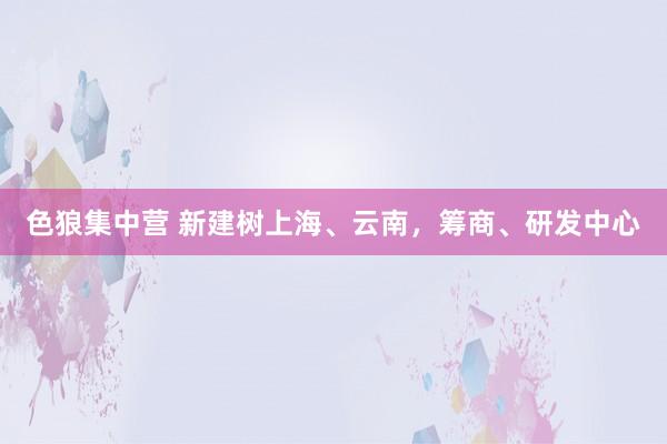色狼集中营 新建树上海、云南，筹商、研发中心