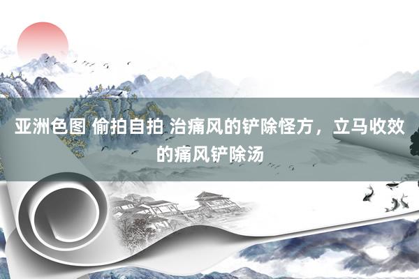 亚洲色图 偷拍自拍 治痛风的铲除怪方，立马收效的痛风铲除汤