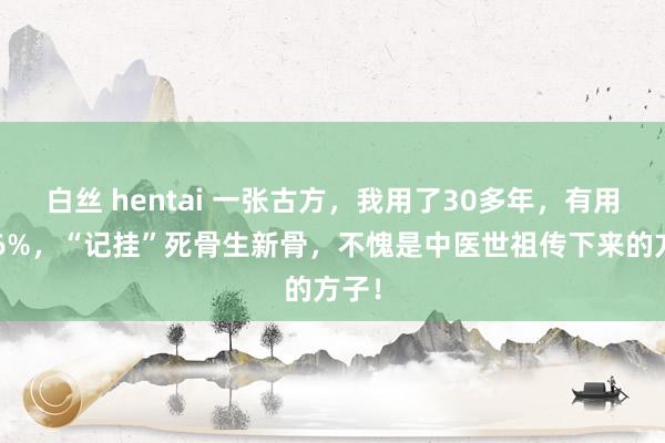 白丝 hentai 一张古方，我用了30多年，有用率96%，“记挂”死骨生新骨，不愧是中医世祖传下来的方子！