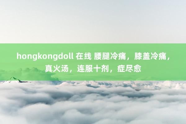 hongkongdoll 在线 腰腿冷痛，膝盖冷痛，真火汤，连服十剂，症尽愈
