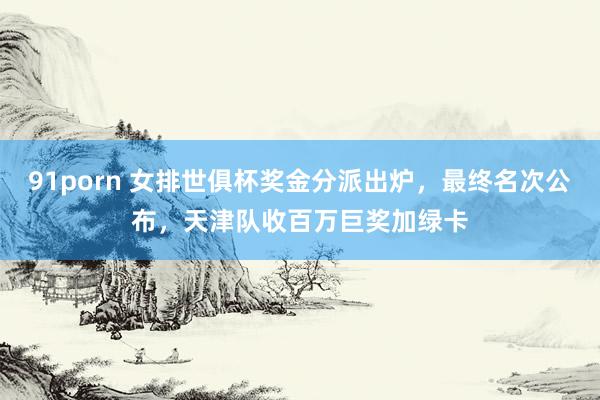 91porn 女排世俱杯奖金分派出炉，最终名次公布，天津队收百万巨奖加绿卡