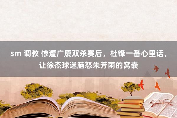 sm 调教 惨遭广厦双杀赛后，杜锋一番心里话，让徐杰球迷脑怒朱芳雨的窝囊
