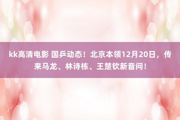 kk高清电影 国乒动态！北京本领12月20日，传来马龙、林诗栋、王楚钦新音问！