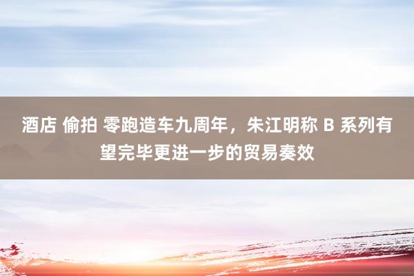 酒店 偷拍 零跑造车九周年，朱江明称 B 系列有望完毕更进一步的贸易奏效